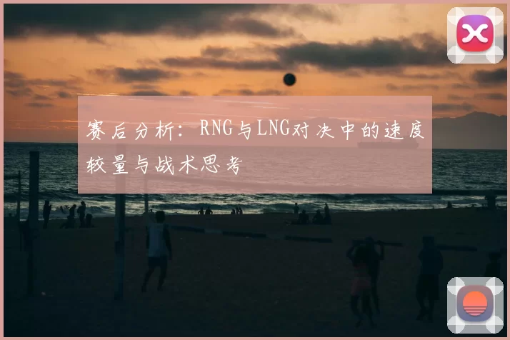 赛后分析：RNG与LNG对决中的速度较量与战术思考