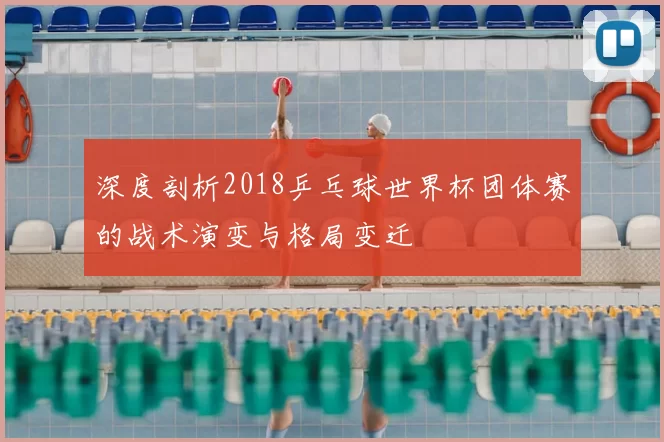 深度剖析2018乒乓球世界杯团体赛的战术演变与格局变迁