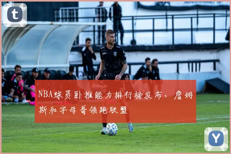 NBA球员卧推能力排行榜发布，詹姆斯和字母哥领跑联盟