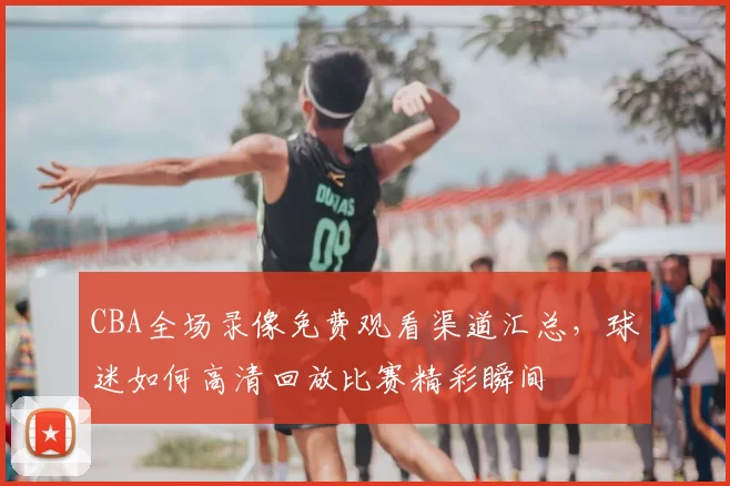 CBA全场录像免费观看渠道汇总,球迷如何高清回放比赛精彩瞬间