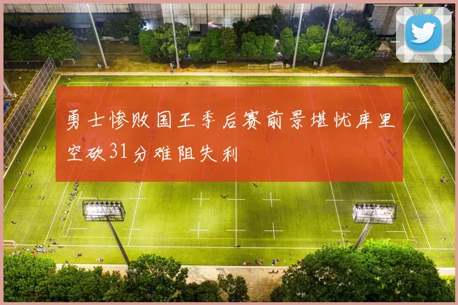 勇士惨败国王季后赛前景堪忧库里空砍31分难阻失利