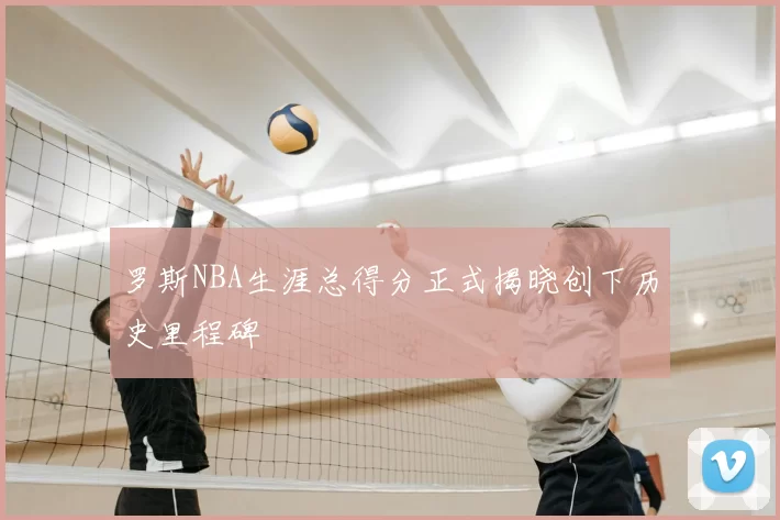 罗斯NBA生涯总得分正式揭晓创下历史里程碑