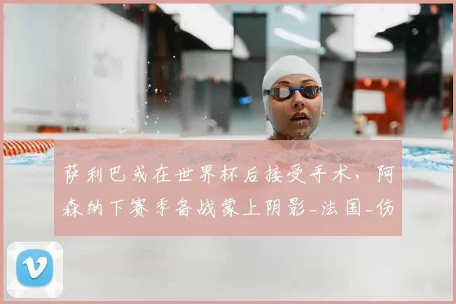 萨利巴或在世界杯后接受手术,阿森纳下赛季备战蒙上阴影_法国_伤病_欧冠