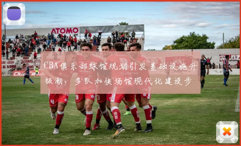 CBA俱乐部球馆规划引发基础设施升级潮,多队加快场馆现代化建设步伐