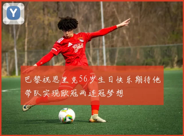巴黎祝恩里克56岁生日快乐期待他带队实现欧冠两连冠梦想
