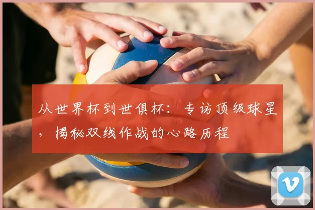 从世界杯到世俱杯:专访顶级球星,揭秘双线作战的心路历程