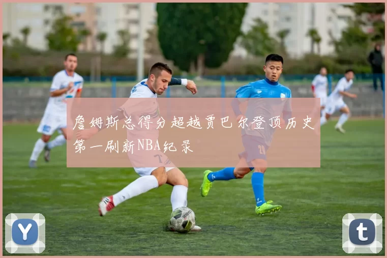 詹姆斯总得分超越贾巴尔登顶历史第一刷新NBA纪录