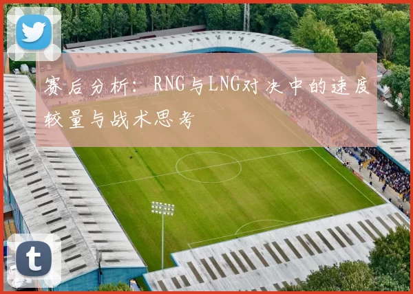 赛后分析:RNG与LNG对决中的速度较量与战术思考