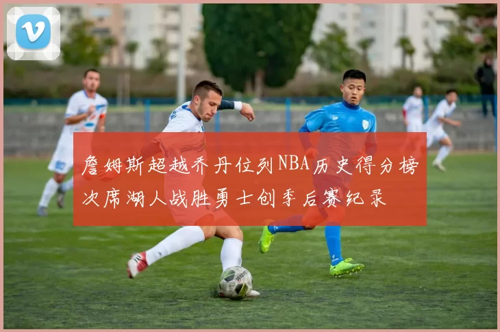 詹姆斯超越乔丹位列NBA历史得分榜次席湖人战胜勇士创季后赛纪录