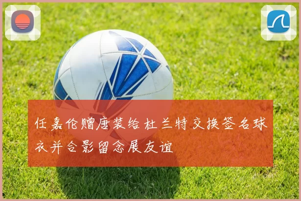 任嘉伦赠唐装给杜兰特交换签名球衣并合影留念展友谊