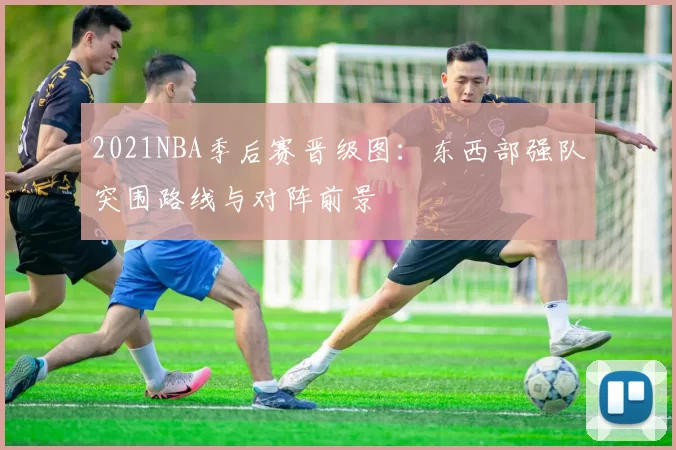 2021NBA季后赛晋级图：东西部强队突围路线与对阵前景