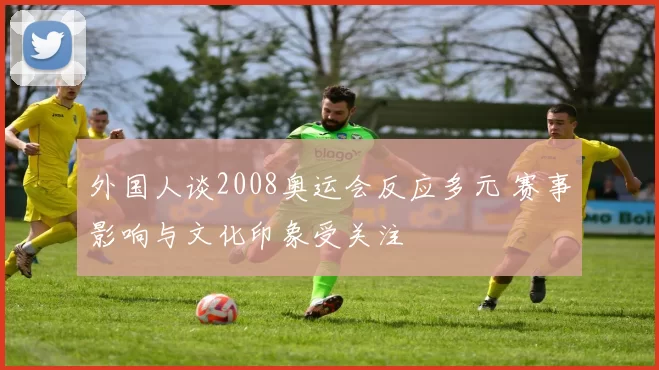外国人谈2008奥运会反应多元 赛事影响与文化印象受关注