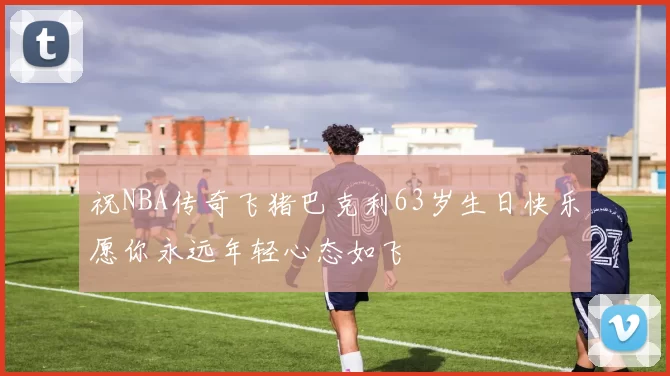 祝NBA传奇飞猪巴克利63岁生日快乐愿你永远年轻心态如飞