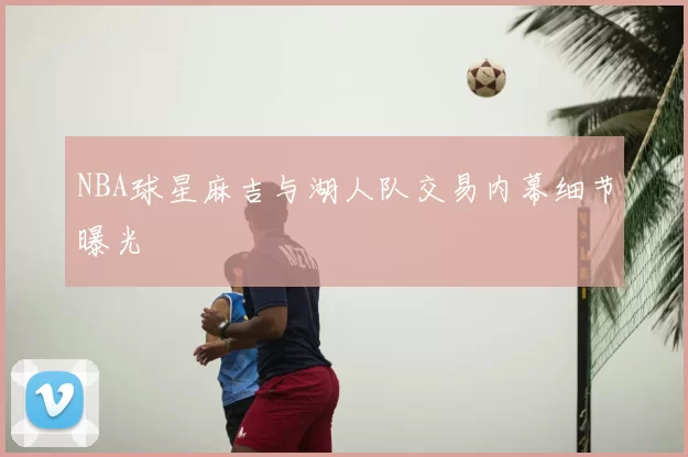 NBA球星麻吉与湖人队交易内幕细节曝光