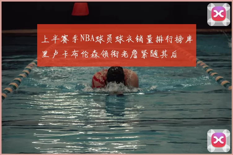 上半赛季NBA球员球衣销量排行榜库里卢卡布伦森领衔老詹紧随其后