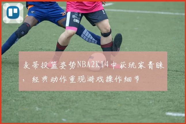 麦蒂投篮姿势NBA2K14中获玩家青睐,经典动作重现游戏操作细节