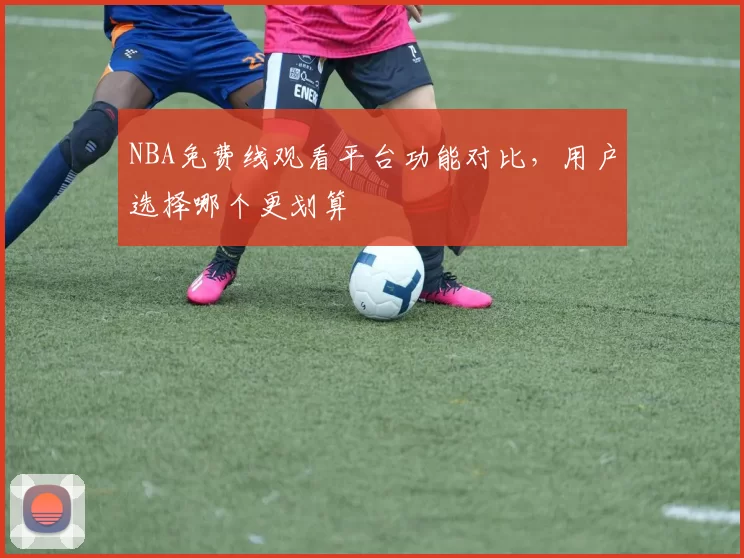 NBA免费线观看平台功能对比,用户选择哪个更划算
