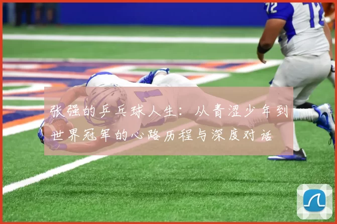 张强的乒乓球人生:从青涩少年到世界冠军的心路历程与深度对话