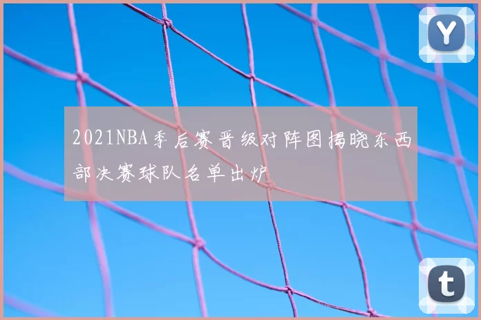 2021NBA季后赛晋级对阵图揭晓东西部决赛球队名单出炉