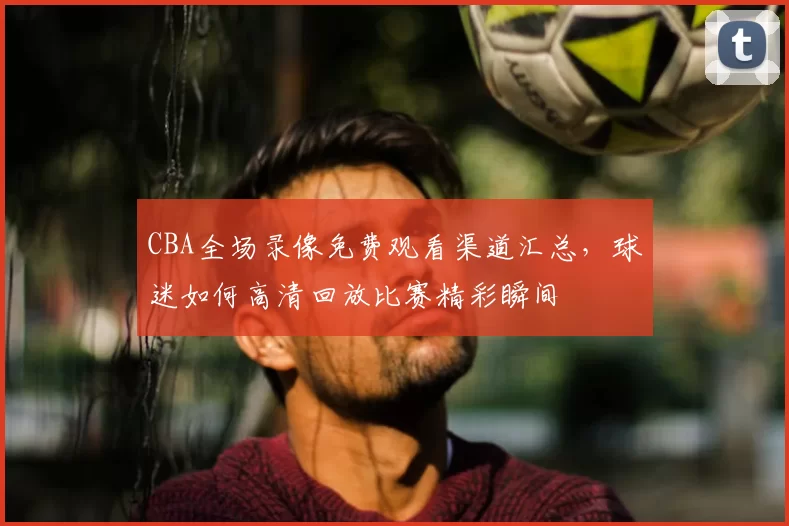 CBA全场录像免费观看渠道汇总，球迷如何高清回放比赛精彩瞬间