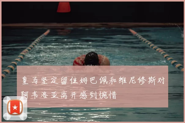 皇马坚定留住姆巴佩和维尼修斯对阿韦洛亚离开感到惋惜