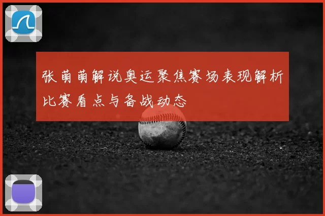 张萌萌解说奥运聚焦赛场表现解析比赛看点与备战动态