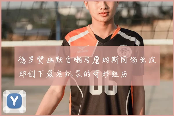 德罗赞幽默自嘲与詹姆斯同场竞技却创下最老纪录的奇妙经历