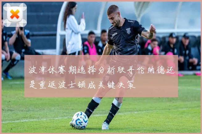 波津休赛期选择分析联手伦纳德还是重返波士顿成关键决策