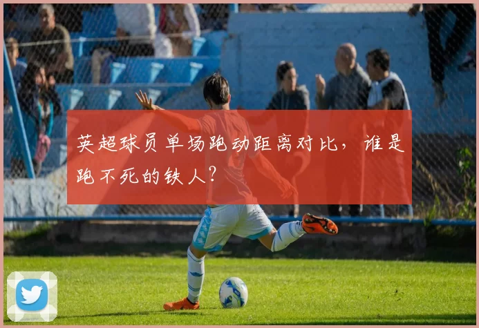 英超球员单场跑动距离对比,谁是跑不死的铁人?