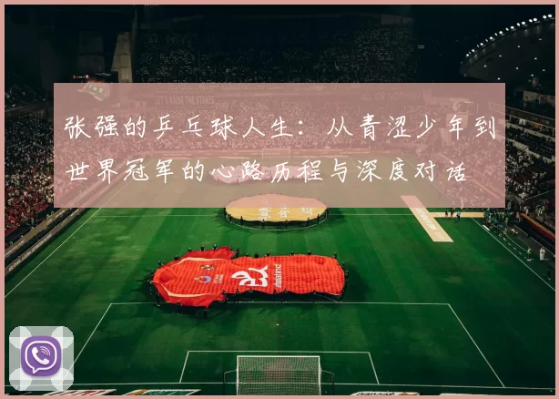 张强的乒乓球人生:从青涩少年到世界冠军的心路历程与深度对话