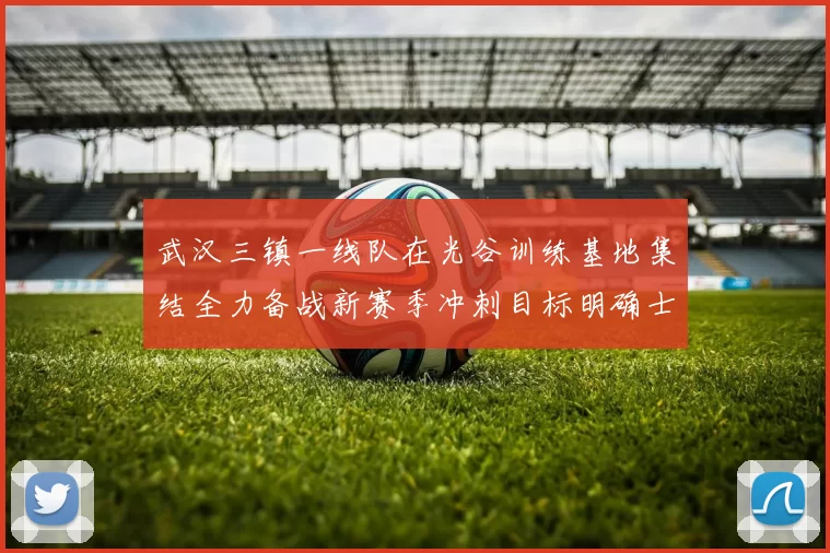 武汉三镇一线队在光谷训练基地集结全力备战新赛季冲刺目标明确士气高涨