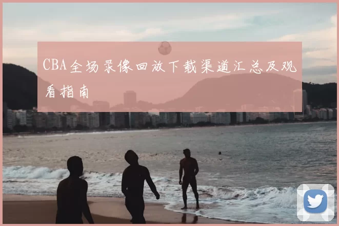 CBA全场录像回放下载渠道汇总及观看指南