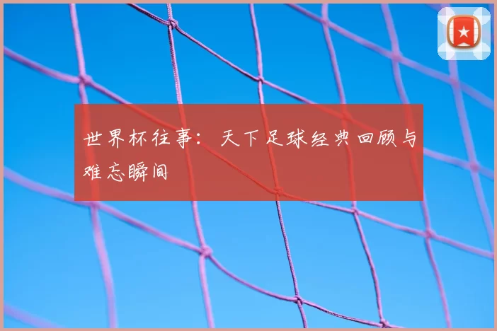 世界杯往事:天下足球经典回顾与难忘瞬间