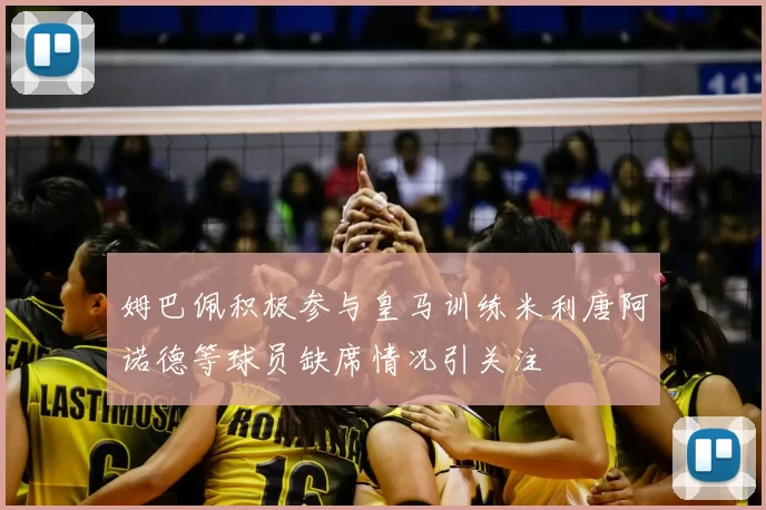 姆巴佩积极参与皇马训练米利唐阿诺德等球员缺席情况引关注